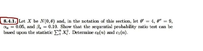 8.4.1. Let X be N(0,6) and, in the notation of this section, let' = 4,0" = 9,
% = 0.05, and 3₁ = 0.10. Show that the sequential probability ratio test can be
based upon the statistic EX?. Determine co(n) and c₁(n).