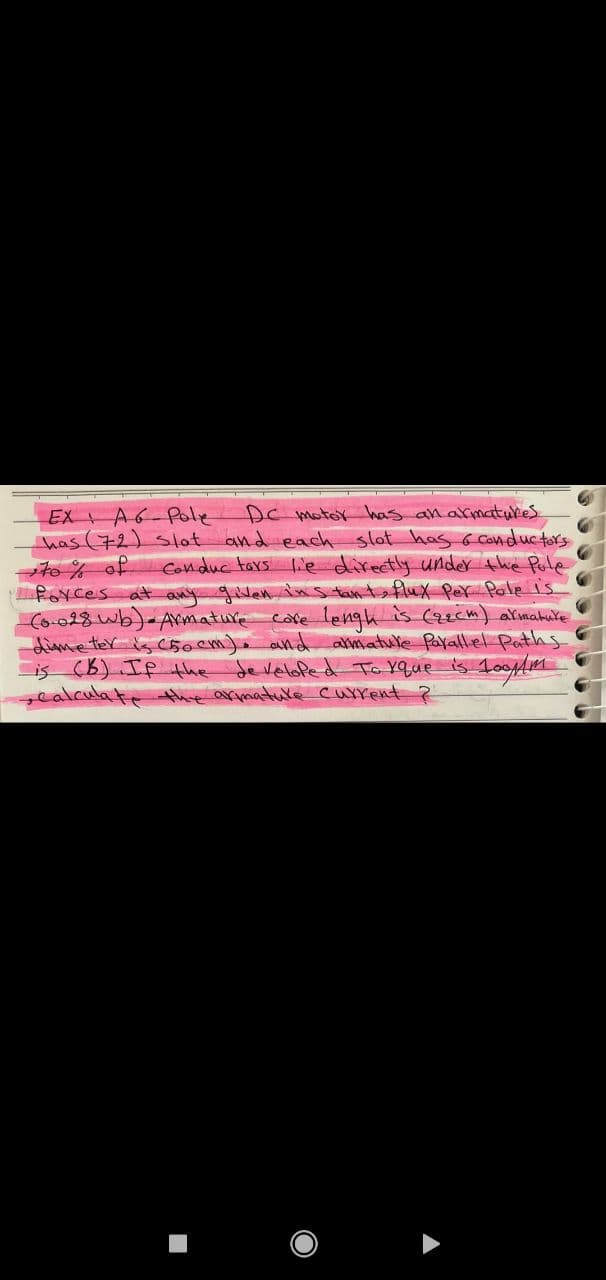 EX AG-Pole DC motor has an armatures.
has (72) slot and each slot has & conductors.
to % of
Conductors lie directly under the Pule
forces at any given instant, flux Per Pole is.
(0.028 wb)- Armature care lengh is Czecm) armature
dime ter is 50 cm). and armature Parallel Paths
is (B). If the developed To xque is 100m
calculate the armature current ?