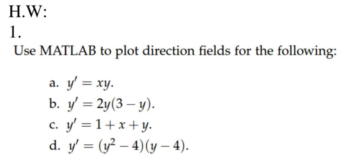 H.W:
1.
Use MATLAB to plot direction fields for the following:
a. y' = xy.
b. y' = 2y(3-y).
c. y' = 1+x+y.
d. y' = (y² — 4) (y — 4).