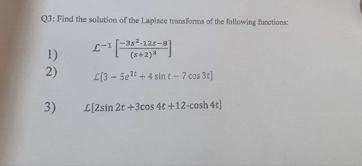 Q3: Find the solution of the Laplace transforms of the following functions:
L-1
¹ [-³5
-3s2-12s-8]
(s+2)³
1)
2)
L[35e2t+4 sint - 7 cos 3t]
3) L[2sin 2t +3cos 4t +12-cosh 4t]