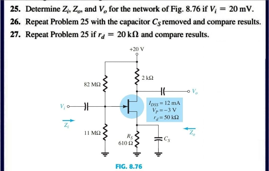 25. Determine Zi, Zo, and V, for the network of Fig. 8.76 if V; = 20 mV.
26. Repeat Problem 25 with the capacitor Cs removed and compare results.
27. Repeat Problem 25 if ra = 20 kn and compare results.
+20 V
82 ΜΩ
F
11 ΜΩ
Z₁
www
+
ww
2 ΚΩ
Rs
610 Ω
FIG. 8.76
HE
IDSS = 12 mA
Vp=-3 V
rd = 50 ΚΩ