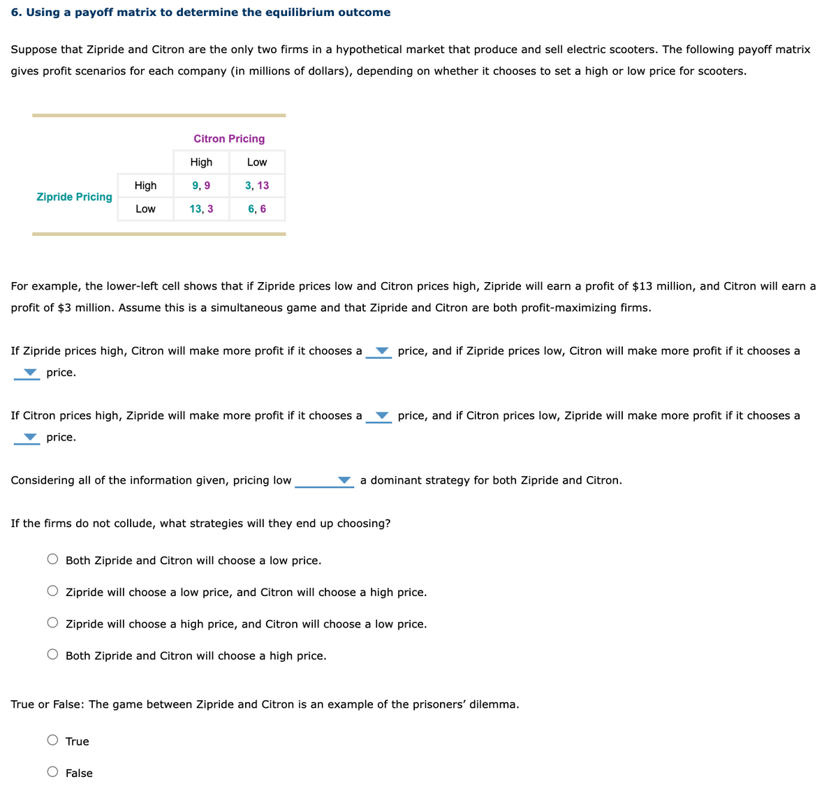 6. Using a payoff matrix to determine the equilibrium outcome
Suppose that Zipride and Citron are the only two firms in a hypothetical market that produce and sell electric scooters. The following payoff matrix
gives profit scenarios for each company (in millions of dollars), depending on whether it chooses to set a high or low price for scooters.
Zipride Pricing
price.
High
Low
For example, the lower-left cell shows that if Zipride prices low and Citron prices high, Zipride will earn a profit of $13 million, and Citron will earn a
profit of $3 million. Assume this is a simultaneous game and that Zipride and Citron are both profit-maximizing firms.
Citron Pricing
High
9,9
13, 3
If Zipride prices high, Citron will make more profit if it chooses a
Low
If the firms do not lude,
3, 13
6, 6
If Citron prices high, Zipride will make more profit if it chooses a
price.
Considering all of the information given, pricing low
True
False
Both Zipride and Citron will choose a low price.
strategies will they end up choosing?
price, and if Zipride prices low, Citron will make more profit if it chooses a
price, and if Citron prices low, Zipride will make more profit if it chooses a
a dominant strategy for both Zipride and Citron.
Zipride will choose a low price, and Citron will choose a high price.
O Zipride will choose a high price, and Citron will choose a low price.
Both Zipride and Citron will choose a high price.
True or False: The game between Zipride and Citron is an example of the prisoners' dilemma.