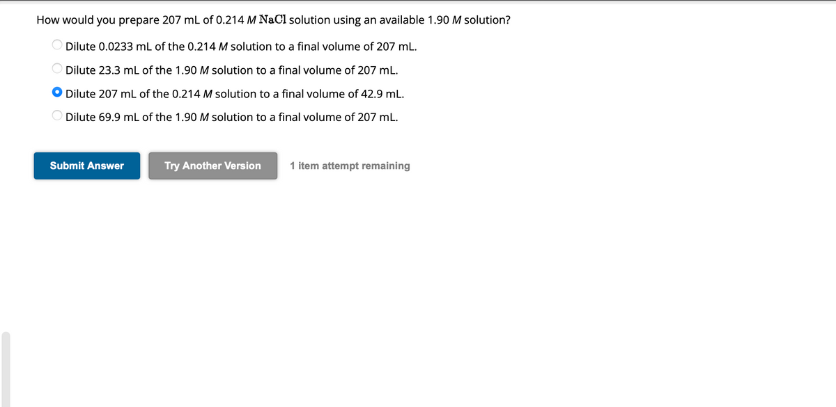 How would you prepare 207 mL of 0.214 M NaCl solution using an available 1.90 M solution?
Dilute 0.0233 mL of the 0.214 M solution to a final volume of 207 mL.
Dilute 23.3 mL of the 1.90 M solution to a final volume of 207 mL.
Dilute 207 mL of the 0.214 M solution to a final volume of 42.9 mL.
Dilute 69.9 mL of the 1.90 M solution to a final volume of 207 mL.
Submit Answer
Try Another Version
1 item attempt remaining