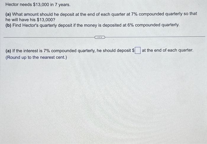 Hector needs $13,000 in 7 years.
(a) What amount should he deposit at the end of each quarter at 7% compounded quarterly so that
he will have his $13,000?
(b) Find Hector's quarterly deposit if the money is deposited at 6% compounded quarterly.
(a) If the interest is 7% compounded quarterly, he should deposit $
(Round up to the nearest cent.)
at the end of each quarter.