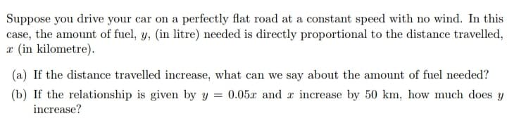 Suppose you drive your car on a perfectly flat road at a constant speed with no wind. In this
case, the amount of fuel, y, (in litre) needed is directly proportional to the distance travelled,
æ (in kilometre).
(a) If the distance travelled increase, what can we say about the amount of fuel needed?
(b) If the relationship is given by y = 0.05x and x increase by 50 km, how much does y
increase?
