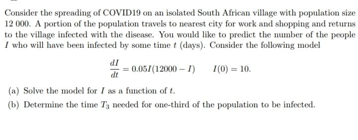 Consider the spreading of COVID19 on an isolated South African village with population size
12 000. A portion of the population travels to nearest city for work and shopping and returns
to the village infected with the disease. You would like to predict the number of the people
I who will have been infected by some time t (days). Consider the following model
dI
0.051(12000 – I)
I(0) = 10.
dt
(a) Solve the model for I as a function of t.
(b) Determine the time T3 needed for one-third of the population to be infected.
