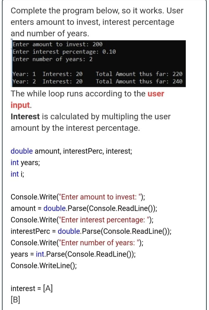 Complete the program below, so it works. User
enters amount to invest, interest percentage
and number of years.
Enter amount to invest: 200
Enter interest percentage: 0.10
Enter number of years: 2
Year: 1
Year: 2
Interest: 20
Total Amount thus far: 220
Interest: 20
Total Amount thus far: 240
The while loop runs according to the user
input.
Interest is calculated by multipling the user
amount by the interest percentage.
double amount, interestPerc, interest;
int years;
int i;
Console.Write("Enter amount to invest: ");
amount = double.Parse(Console.ReadLine());
Console.Write("Enter interest percentage: ");
interestPerc = double.Parse(Console.ReadLine());
Console.Write("Enter number of years: ");
years = int.Parse(Console.ReadLine());
Console.WriteLine();
interest =
[A]
[B]
