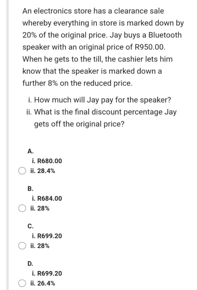 An electronics store has a clearance sale
whereby everything in store is marked down by
20% of the original price. Jay buys a Bluetooth
speaker with an original price of R950.00.
When he gets to the till, the cashier lets him
know that the speaker is marked down a
further 8% on the reduced price.
i. How much will Jay pay for the speaker?
ii. What is the final discount percentage Jay
gets off the original price?
А.
i. R680.00
ii. 28.4%
В.
i. R684.00
ii. 28%
С.
i. R699.20
ii. 28%
D.
i. R699.20
ii. 26.4%
