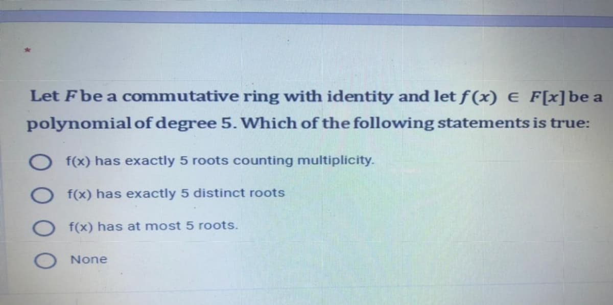 Let Fbe a commutative ring with identity and let f (x) e F[x]be a
polynomialof degree 5. Which of the following statements is true:
f(x) has exactly 5 roots counting multiplicity.
f(x) has exactly 5 distinct roots
f(x) has at most 5 roots.
None
