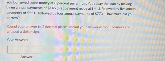 You borrowed some money at 8 percent per annum. You repay the loan by making
three annual payments of $145 (first payment made at t = 1), followed by five annual
payments of $551, followed by four annual payments of $773. How much did you
borrow?
Round your answer to 2 decimal places; record your answer without commas and
without a dollar sign.
Your Answer:
Answer