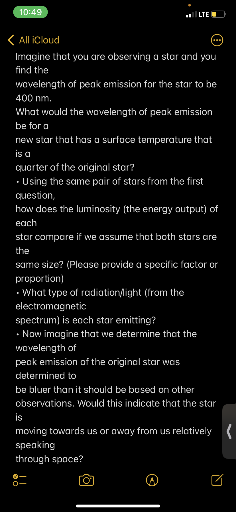 10:49
LTE O
< All iCloud
Imagine that you are observing a star and you
find the
wavelength of peak emission for the star to be
400 nm.
What would the wavelength of peak emission
be for a
new star that has a surface temperature that
is a
quarter of the original star?
Using the same pair of stars from the first
question,
●
how does the luminosity (the energy output) of
each
star compare if we assume that both stars are
the
same size? (Please provide a specific factor or
proportion)
What type of radiation/light (from the
electromagnetic
spectrum) is each star emitting?
Now imagine that we determine that the
wavelength of
peak emission of the original star was
determined to
be bluer than it should be based on other
observations. Would this indicate that the star
is
moving towards us or away from us relatively
speaking
through space?
0