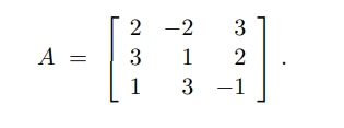 In this section, we explore the matrix \( A \) presented as follows:

\[ A = \begin{bmatrix}
2 & -2 & 3 \\
3 & 1 & 2 \\
1 & 3 & -1
\end{bmatrix} .\]

This matrix is a 3x3 matrix, which means it has three rows and three columns. Each entry in the matrix is defined as follows:

\[ A = \begin{bmatrix}
a_{11} & a_{12} & a_{13} \\
a_{21} & a_{22} & a_{23} \\
a_{31} & a_{32} & a_{33}
\end{bmatrix} \]

where:
- \( a_{11} = 2 \)
- \( a_{12} = -2 \)
- \( a_{13} = 3 \)
- \( a_{21} = 3 \)
- \( a_{22} = 1 \)
- \( a_{23} = 2 \)
- \( a_{31} = 1 \)
- \( a_{32} = 3 \)
- \( a_{33} = -1 \)

Matrices are fundamental in numerous areas of mathematics and applied sciences, such as solving systems of linear equations, computer graphics, and the representation of linear transformations. Understanding how to manipulate and use matrices is essential for advancing in these fields.