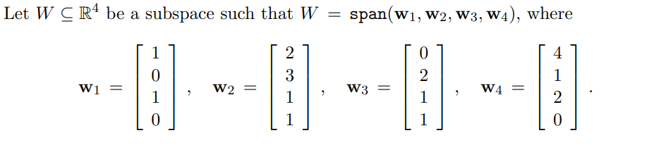 Let \( W \subseteq \mathbb{R}^4 \) be a subspace such that \( W = \text{span}(\mathbf{w_1}, \mathbf{w_2}, \mathbf{w_3}, \mathbf{w_4}) \), where:

\[
\mathbf{w_1} = \begin{bmatrix}
1 \\
0 \\
1 \\
0
\end{bmatrix},
\quad
\mathbf{w_2} = \begin{bmatrix}
2 \\
3 \\
1 \\
1
\end{bmatrix},
\quad
\mathbf{w_3} = \begin{bmatrix}
0 \\
2 \\
1 \\
1
\end{bmatrix},
\quad
\mathbf{w_4} = \begin{bmatrix}
4 \\
1 \\
2 \\
0
\end{bmatrix}.
\]