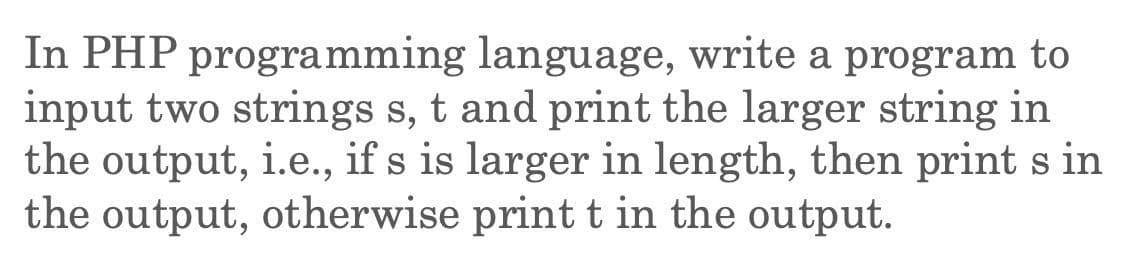 In PHP programming language, write a program to
input two strings s, t and print the larger string in
the output, i.e., if s is larger in length, then print s in
the output, otherwise print t in the output.
