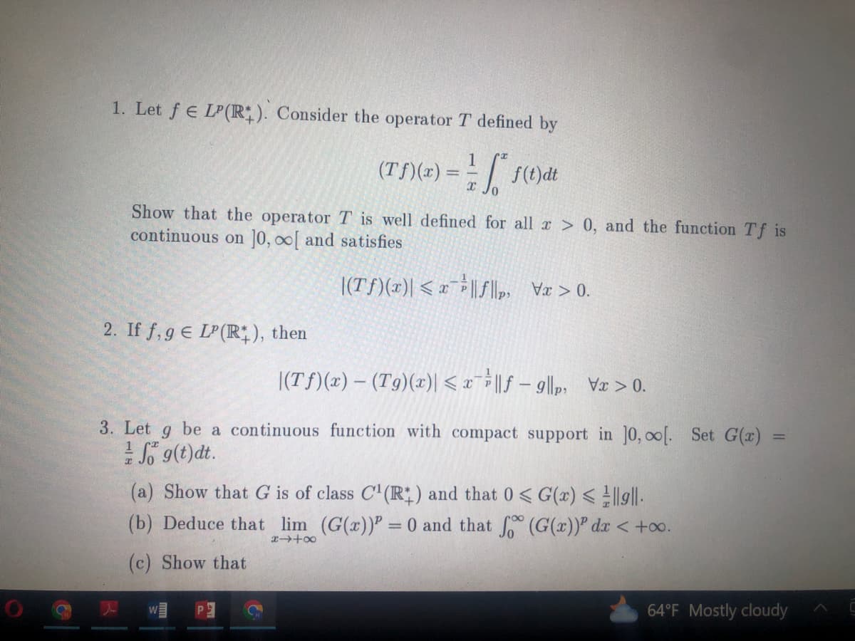 1. Let f € LP(R). Consider the operator T defined by
1
(Tf)(x) = -√√f(t)dt
Show that the operator T is well defined for all x > 0, and the function Tf is
continuous on 10, [ and satisfies
|(Tf)(x) < x ||f||
2. If f,gE LP (R+), then
|(Tf)(x) — (Tg)(x)| ≤ x¯||f9|p₁ x > 0.
3. Let g be a continuous function with compact support in 10, co[. Set G(x)
//Sog(t) dt.
(a) Show that G is of class C¹(R) and that 0 < G(x) <||||.
(b) Deduce that lim (G(x)) = 0 and that fo (G(x)) dx < +∞o.
8418
(c) Show that
=
64°F Mostly cloudy