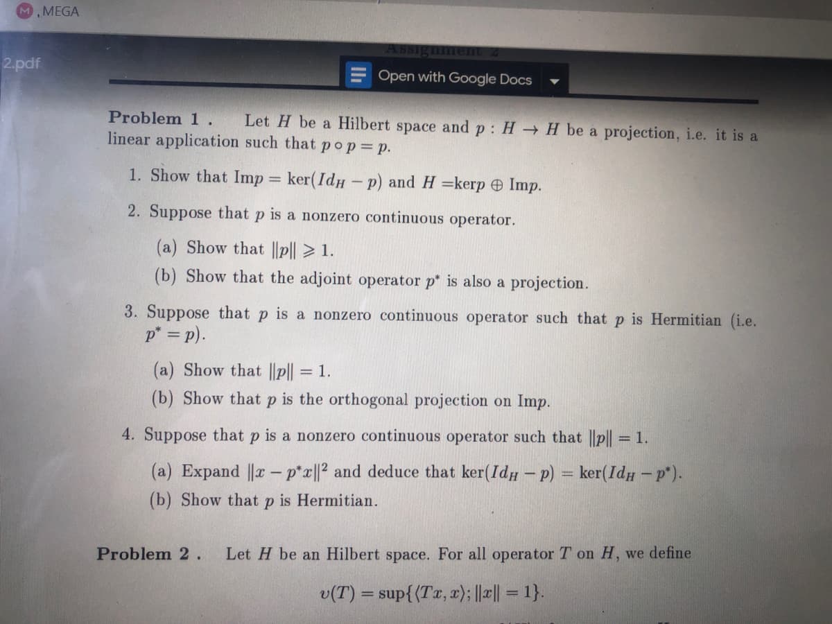 M, MEGA
2.pdf
Assignment 2
Open with Google Docs
Problem 1. Let H be a Hilbert space and p: HH be a projection, i.e. it is a
linear application such that pop = p.
1. Show that Imp = ker(IdHp) and H=kerp Imp.
-
2. Suppose that p is a nonzero continuous operator.
(a) Show that ||p|| > 1.
(b) Show that the adjoint operator p* is also a projection.
3. Suppose that p is a nonzero continuous operator such that p is Hermitian (i.e.
p* = p).
(a) Show that ||p|| = 1.
(b) Show that p is the orthogonal projection on Imp.
4. Suppose that p is a nonzero continuous operator such that ||p|| = 1.
(a) Expand ||x - p*x||2 and deduce that ker(IdHp) = ker(IdH - p*).
(b) Show that P is Hermitian.
Problem 2. Let H be an Hilbert space. For all operator T on H, we define
v(T) = sup{(Tx, x); ||*|| = 1}.