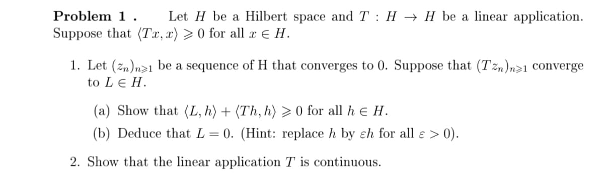 Problem 1. Let H be a Hilbert space and T H → H be a linear application.
Suppose that (Tx, x) > 0 for all x € H.
1. Let (zn)n>1 be a sequence of H that converges to 0. Suppose that (Tn)n>1 converge
to LEH.
(a) Show that (L, h) + (Th, h) ≥ 0 for all h € H.
(b) Deduce that L = 0. (Hint: replace h by ch for all ɛ > 0).
2. Show that the linear application T is continuous.