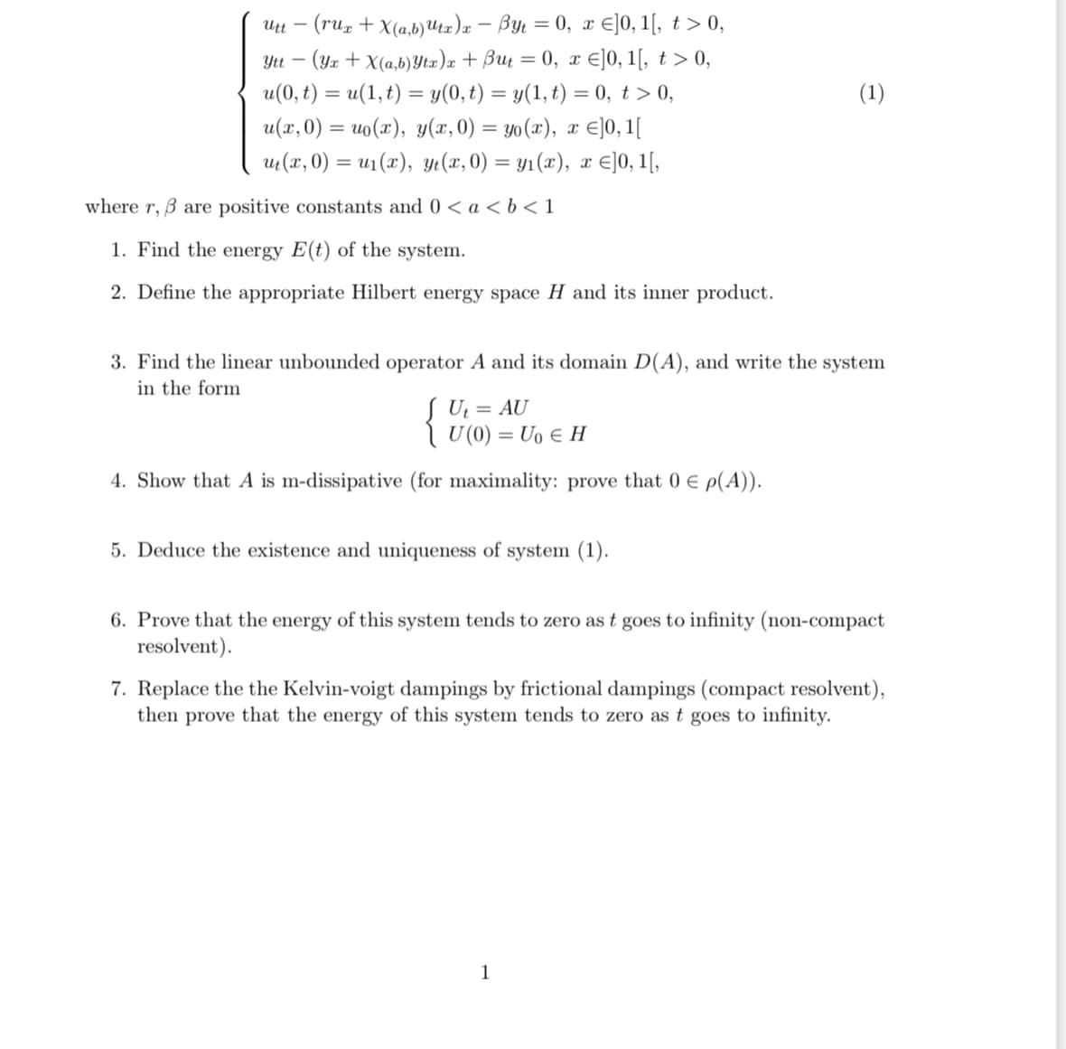 Ytt -
Utt- - (rux + X(a,b) Utx)x - Byt = 0, x ]0, 1[, t > 0,
(Yx + X(a,b) Ytx) x + But = 0, x ≤]0, 1[, t > 0,
u(0, t) = u(1, t) = y(0, t) = y(1, t) = 0, t > 0,
u(x,0) = u₁(x), y(x,0) = yo(x), x ≤]0, 1[
ut (x, 0) = u₁(x), yt(x,0) = y₁(x), x ≤]0, 1[,
where r, 3 are positive constants and 0 < a < b < 1
1. Find the energy E(t) of the system.
2. Define the appropriate Hilbert energy space H and its inner product.
3. Find the linear unbounded operator A and its domain D(A), and write the system
in the form
Ut = AU
\ U(0) =Uo ∈ H
4. Show that A is m-dissipative (for maximality: prove that 0 € p(A)).
5. Deduce the existence and uniqueness of system (1).
(1)
6. Prove that the energy of this system tends to zero as t goes to infinity (non-compact
resolvent).
7. Replace the the Kelvin-voigt dampings by frictional dampings (compact resolvent),
then prove that the energy of this system tends to zero as t goes to infinity.
1