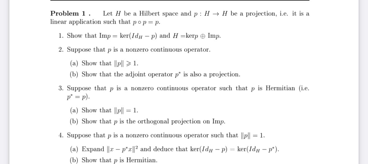 Problem 1. Let H be a Hilbert space and p: HH be a projection, i.e. it is a
linear application such that po p = p.
1. Show that Imp = ker(IdHp) and H=kerp Imp.
2. Suppose that p is a nonzero continuous operator.
(a) Show that ||p|| > 1.
(b) Show that the adjoint operator p* is also a projection.
3. Suppose that p is a nonzero continuous operator such that p is Hermitian (i.e.
p* = p).
(a) Show that ||p|| = 1.
(b) Show that P is the orthogonal projection on Imp.
4. Suppose that Р is a nonzero continuous operator such that ||p|| = 1.
(a) Expand ||x - p*x||² and deduce that ker(Idµ − p) = ker(Idµ – p*).
(b) Show that Р is Hermitian.