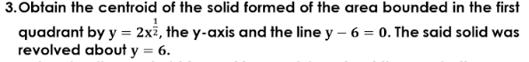 3.Obtain the centroid of the solid formed of the area bounded in the first
quadrant by y = 2x7, the y-axis and the line y – 6 = 0. The said solid was
revolved about y = 6.
