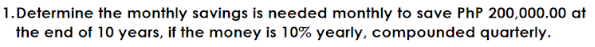 1.Determine the monthly savings is needed monthly to save PhP 200,000.00 at
the end of 10 years, if the money is 10% yearly, compounded quarterly.
