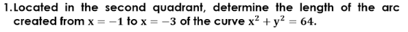 1.Located in the second quadrant, determine the length of the arc
created from x = -1 to x = -3 of the curve x? +y? = 64.
