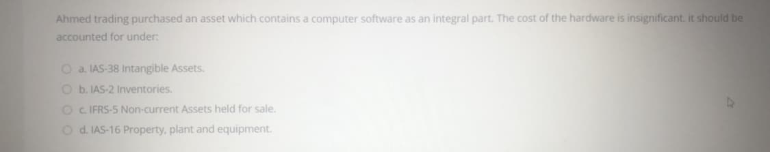 Ahmed trading purchased an asset which contains a computer software as an integral part. The cost of the hardware is insignificant. it should be
accounted for under:
O a. IAS-38 Intangible Assets.
O b. IAS-2 Inventories.
O C. IFRS-5 Non-current Assets held for sale.
O d. IAS-16 Property, plant and equipment.
