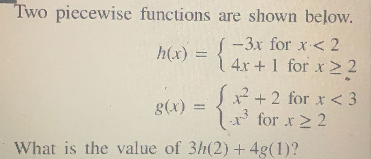 Two piecewise functions are shown beļow.
-3x for x< 2
h(x)
{
%3D
4x +1 for x> 2
x² + 2 for x < 3
x' for x > 2
8(x)
What is the value of 3h(2) + 4g(1)?
