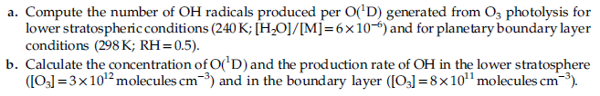 a. Compute the number of OH radicals produced per O('D) generated from O3 photolysis for
lower stratospheric conditions (240 K; [H,O]/[M]=6x10) and for planetary boundary layer
conditions (298 K; RH=0.5).
b. Calculate the concentration of O('D) and the production rate of OH in the lower stratosphere
([O] = 3x102 molecules cm-3) and in the boundary layer ([O3] =8x10" molecules cm-).
