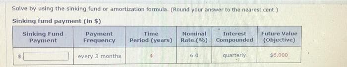 Solve by using the sinking fund or amortization formula. (Round your answer to the nearest cent.)
Sinking fund payment (in $)
Sinking Fund
Payment
Time
Nominal
Interest
Future Value
Payment
Frequency
Period (years) Rate.(%) Compounded
(Objective)
%24
every 3 months
6.0
quarterly
$6,000
