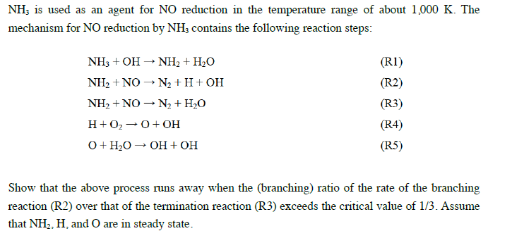 NH3 is used as an agent for NO reduction in the temperature range of about 1,000 K. The
mechanism for NO reduction by NH; contains the following reaction steps:
NH3 + OH
NH2 + H2O
(RI)
NH2 + NO – N2 + H+ OH
(R2)
NH, + NO – N, + H,O
(R3)
H+02 -0+ OH
(R4)
O+ H2O → OH+ OH
(R5)
Show that the above process runs away when the (branching) ratio of the rate of the branching
reaction (R2) over that of the termination reaction (R3) exceeds the critical value of 1/3. Assume
that NH2, H, and O are in steady state.
