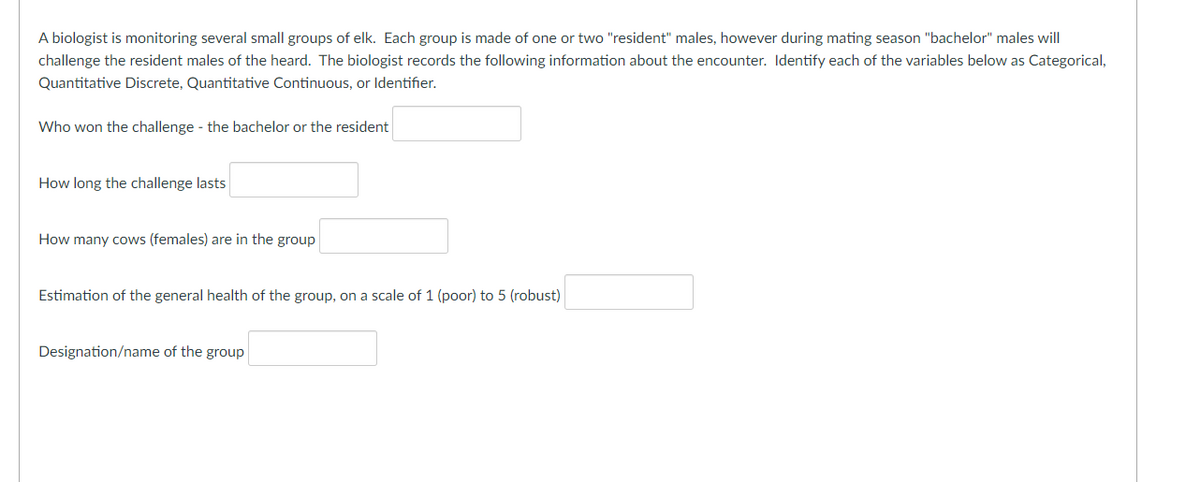 A biologist is monitoring several small groups of elk. Each group is made of one or two "resident" males, however during mating season "bachelor" males will
challenge the resident males of the heard. The biologist records the following information about the encounter. Identify each of the variables below as Categorical,
Quantitative Discrete, Quantitative Continuous, or Identifier.
Who won the challenge - the bachelor or the resident
How long the challenge lasts
How many cows (females) are in the group
Estimation of the general health of the group, on a scale of 1 (poor) to 5 (robust)
Designation/name of the group
