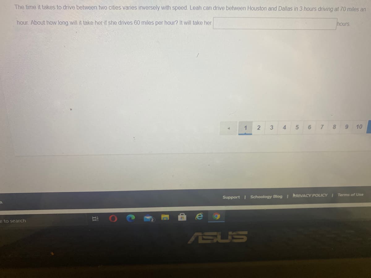 The time it takes to drive between two cities varies inversely with speed. Leah can drive between Houston and Dallas in 3 hours driving at 70 miles an
hour. About how long will it take her if she drives 60 miles per hour? It will take her
hours.
1
4
8.
10
Terms of Use
Support | Schoology Blog I RRIVACY POLICY I
in
e to search
ASUS
