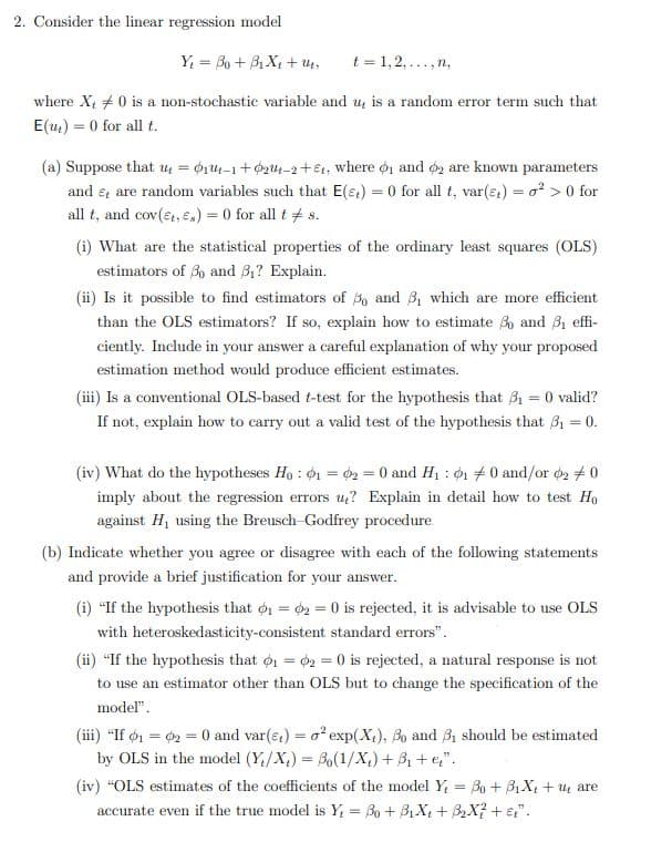 2. Consider the linear regression model
Y₁ = Bo + Bi X₁ + U.
t=1,2,..., n.
where X, 0 is a non-stochastic variable and u, is a random error term such that
E(u) =0 for all t.
(a) Suppose that u = 0₁1-1+0₂-2+, where 1 and 2 are known parameters
and e, are random variables such that E() = 0 for all t, var(t) = o² > 0 for
all t, and cov(et, Es) = 0 for all t = s.
(i) What are the statistical properties of the ordinary least squares (OLS)
estimators of 30 and 3₁? Explain.
(ii) Is it possible to find estimators of 50 and 3₁ which are more efficient
than the OLS estimators? If so, explain how to estimate 3 and 3₁ effi-
ciently. Include in your answer a careful explanation of why your proposed
estimation method would produce efficient estimates.
(iii) Is a conventional OLS-based t-test for the hypothesis that 3₁ = 0 valid?
If not, explain how to carry out a valid test of the hypothesis that 3₁ = 0.
(iv) What do the hypotheses Ho: 1 = 2 = 0 and H₁: 01 70 and/or 02 #0
imply about the regression errors u? Explain in detail how to test Ho
against H, using the Breusch-Godfrey procedure.
(b) Indicate whether you agree or disagree with each of the following statements
and provide a brief justification for your answer.
(i) "If the hypothesis that 1 = 2 = 0 is rejected, it is advisable to use OLS
with heteroskedasticity-consistent standard errors".
(ii) "If the hypothesis that 01 = 2 = 0 is rejected, a natural response is not
to use an estimator other than OLS but to change the specification of the
model".
(iii) "If 01 = 02 = 0 and var(e) = o² exp(X), 3o and 31 should be estimated
by OLS in the model (Y/X₂) = o(1/X₁) +³₁ +e₂".
(iv) “OLS estimates of the coefficients of the model Y₁ = Bo + B₁ X₂ + u are
accurate even if the true model is Y₁ = Bo + B₁X + B₂X² + st".