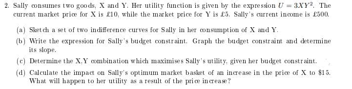 2. Sally consumes two goods, X and Y. Her utility function is given by the expression U = 3XY². The
current market price for X is £10, while the market price for Y is £5. Sally's current income is £500.
(a) Sketch a set of two indifference curves for Sally in her consumption of X and Y.
(b) Write the expression for Sally's budget constraint. Graph the budget constraint and determine
its slope.
(c) Determine the X, Y combination which maximises Sally's utility, given her budget constraint.
(d) Calculate the impact on Sally's optimum market basket of an increase in the price of X to $15.
What will happen to her utility as a result of the price increase?