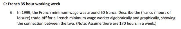 C: French 35 hour working week
6. In 1999, the French minimum wage was around 50 francs. Describe the (francs / hours of
leisure) trade-off for a French minimum wage worker algebraically and graphically, showing
the connection between the two. (Note: Assume there are 170 hours in a week.)