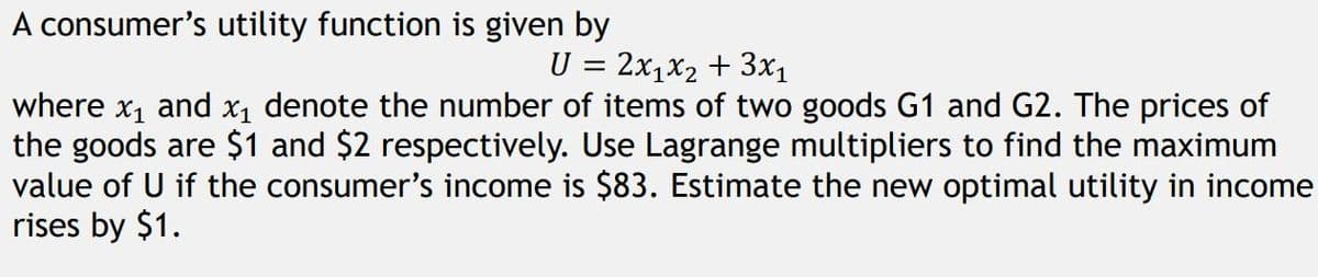 A consumer's utility function is given by
U = 2x1x₂ + 3x₁
where x₁ and x₁ denote the number of items of two goods G1 and G2. The prices of
the goods are $1 and $2 respectively. Use Lagrange multipliers to find the maximum
value of U if the consumer's income is $83. Estimate the new optimal utility in income
rises by $1.