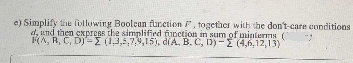 e) Simplify the following Boolean function F , together with the don't-care conditions
d, and then express the simplified function in sum of minterms ('
F(A, B, C, D)= (1,3,5,7,9,15), d(A, B, C, D) = (4,6,12,13)
