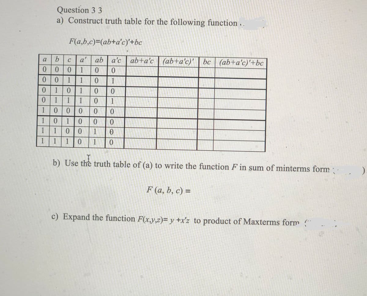 Question 3 3
a) Construct truth table for the following function . .
F(a,b,c)=(ab+a'c)'+bc
a'
ab a'c
ab+a'c | (ab+a'c)'
bc (ab+a'c)'+bc
a
C
1
1
1
1
1
0 1
1
0.
1
000
10
0 |0
11
1
10
1
1
1
1
1
b) Use the truth table of (a) to write the function F in sum of minterms form
F (a, b, c) =
c) Expand the function F(x,y,z)= y +x'z_to product of Maxterms form "
