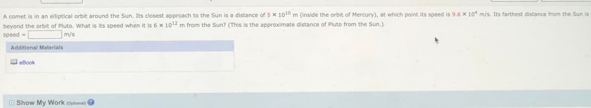 A comet is in an elliptical orbit around the Sun. Its closest approach to the Sun is a distance of 5 x 1010 m (inside the orbit of Mercury), at which point its speed is 9.6 x 10* m/s. Its farthest distance from the Sun is
beyond the orbit of Pluto. What is its speed when it is 6 x 1012 m from the Sun? (This is the approximate distance of Pluto from the Sun.)
speed =
m/s
Additional Materials
eBook
O Show My Work (Optional)
