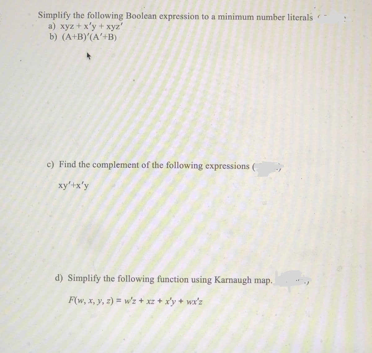 Simplify the following Boolean expression to a minimum number literals
a) xyz +x'y + xyz'
b) (A+B)'(A'+B)
c) Find the complement of the following expressions (
xy'+x'y
d) Simplify the following function using Karnaugh map.
F(w, x, y, z) = w'z + xz + x'y + wx'z
%3D
