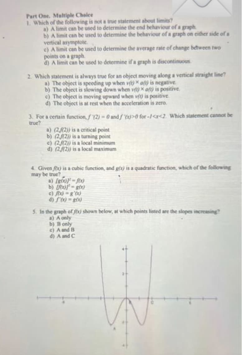 Part One. Multiple Choice
1. Which of the following is not a true statement about limits?
a) A limit can be used to determine the end behaviour of a graph
b) A limit can be used to determine the behaviour of a graph on either side of a
vertical asymptote
c) A limit can be used to determine the average rate of change between two
points on a graph
d) A limit can be used to determine if a graph is discontinuous
2. Which statement is always true for an object moving along a vertical straight line?
a) The object is speeding up when vit) aft) is negative.
b) The object is slowing down when vit) x aft) is positive,
c) The object is moving upward when v() is positive.
d) The object is at rest when the acceleration is zero.
3. For a certain function, f(2)=0 and f(x)>0 for-/<r<2. Which statement cannot be
true?
a) (22)) is a critical point
b) (22)) is a turning point
c) (22)) is a local minimum
d) (2/2)) is a local maximum
4. Given fix) is a cubic function, and g(x) is a quadratic function, which of the following
may be true?
a) [g(x))-f(x)
b) [f(x)]-g(x)
c) f(x)-g'(x)
d) 5'(x) = g(x)
5. In the graph of fix) shown below, at which points listed are the slopes increasing?
a) A only
b) B only
c) A and B
d) A and C