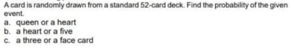 A card is randomly drawn from a standard 52-card deck. Find the probability of the given
event.
a. queen or a heart
b. a heart or a five
c. a three or a face card