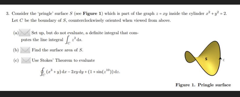 3. Consider the 'pringle' surface S (see Figure 1) which is part of the graph z = ry inside the cylinder x² + y² = 2.
Let C be the boundary of S, counterclockwisely oriented when viewed from above.
(a)
Set up, but do not evaluate, a definite integral that com-
putes the line integral 2² ds.
(b)
Find the surface area of S.
(c)
Use Stokes Theorem to evaluate
f(x³ + y) dr - 2rydy + (1 + sin(2¹0)) dz.
Figure 1. Pringle surface