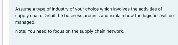 Assume a type of industry of your choice which involves the activities of
supply chain. Detail the business process and explain how the logistics will be
managed.
Note: You need to focus on the supply chain network.