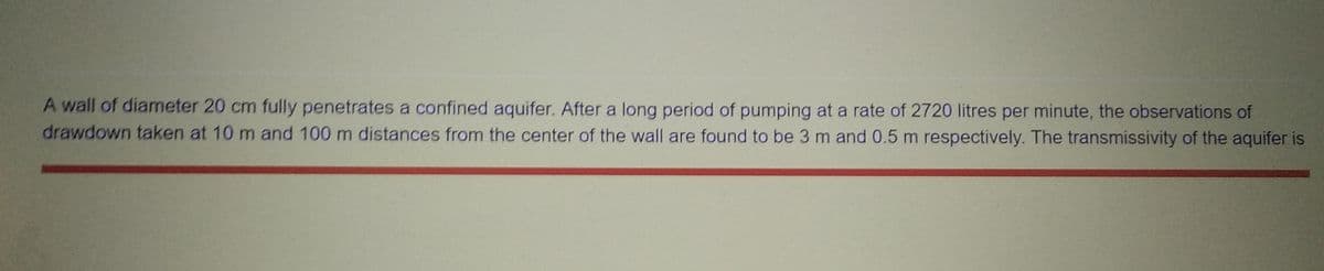 A wall of diameter 20 cm fully penetrates a confined aquifer. After a long period of pumping at a rate of 2720 litres per minute, the observations of
drawdown taken at 10 m and 100 m distances from the center of the wall are found to be 3 m and 0.5 m respectively. The transmissivity of the aquifer is