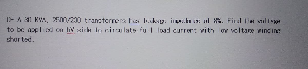 Q- A 30 KVA, 2500/230 transformers has leakage impedance of 8%. Find the voltage
to be applied on hV side to circulate full load current with low voltage winding
shorted.