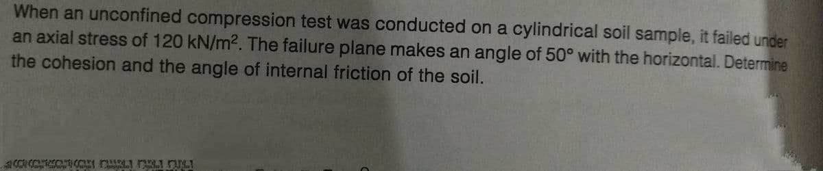 When an unconfined compression test was conducted on a cylindrical soil sample, it failed under
an axial stress of 120 kN/m². The failure plane makes an angle of 50° with the horizontal. Determine
the cohesion and the angle of internal friction of the soil.
с