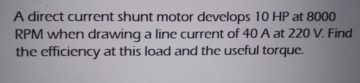 A direct current shunt motor develops 10 HP at 8000
RPM when drawing a line current of 40 A at 220 V. Find
the efficiency at this load and the useful torque.