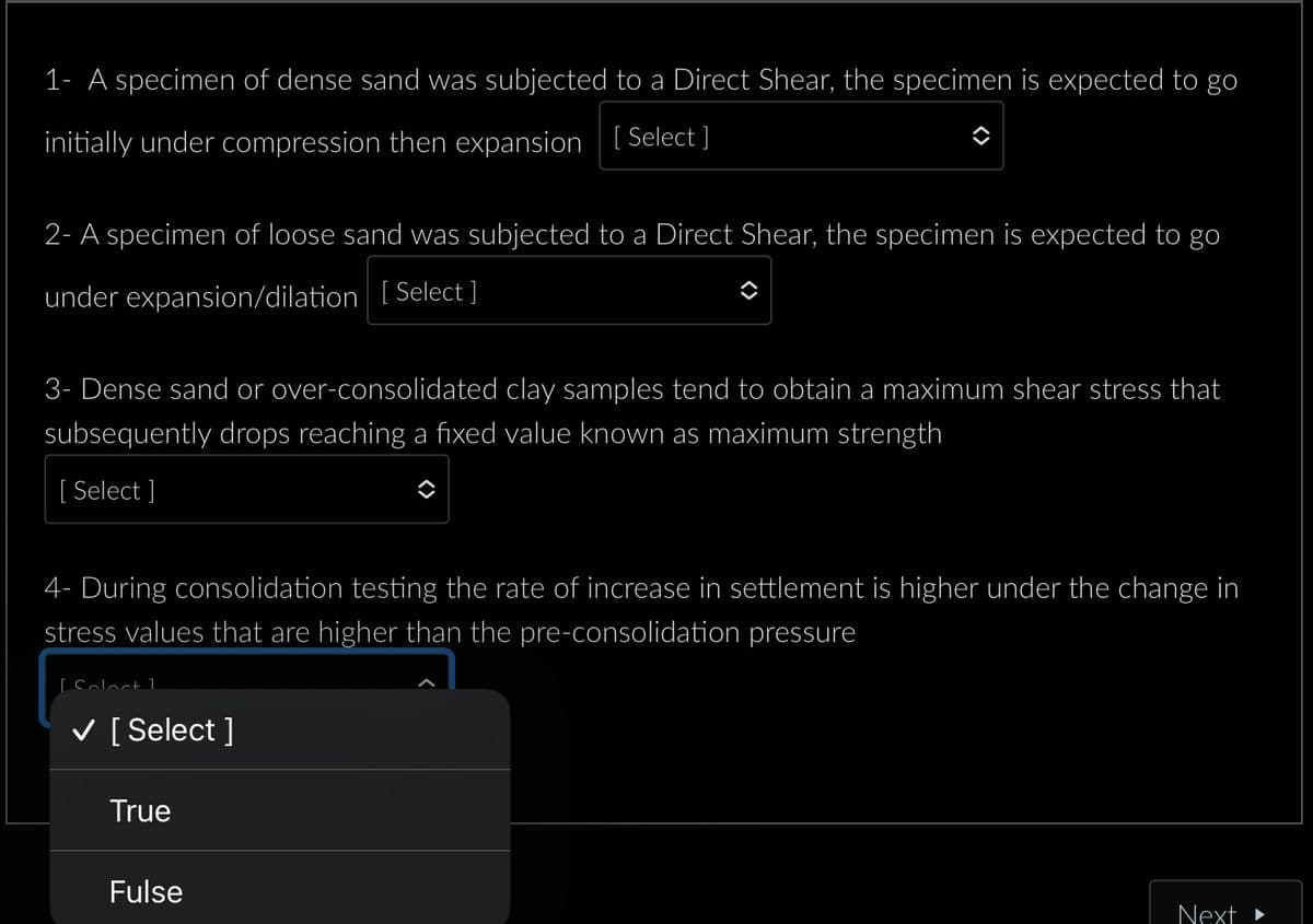 1- A specimen of dense sand was subjected to a Direct Shear, the specimen is expected to go
initially under compression then expansion [Select]
2- A specimen of loose sand was subjected to a Direct Shear, the specimen is expected to go
under expansion/dilation [Select ]
3- Dense sand or over-consolidated clay samples tend to obtain a maximum shear stress that
subsequently drops reaching a fixed value known as maximum strength
[ Select]
4- During consolidation testing the rate of increase in settlement is higher under the change in
stress values that are higher than the pre-consolidation pressure
[Soloct 1
✓ [Select]
True
Fulse
Next